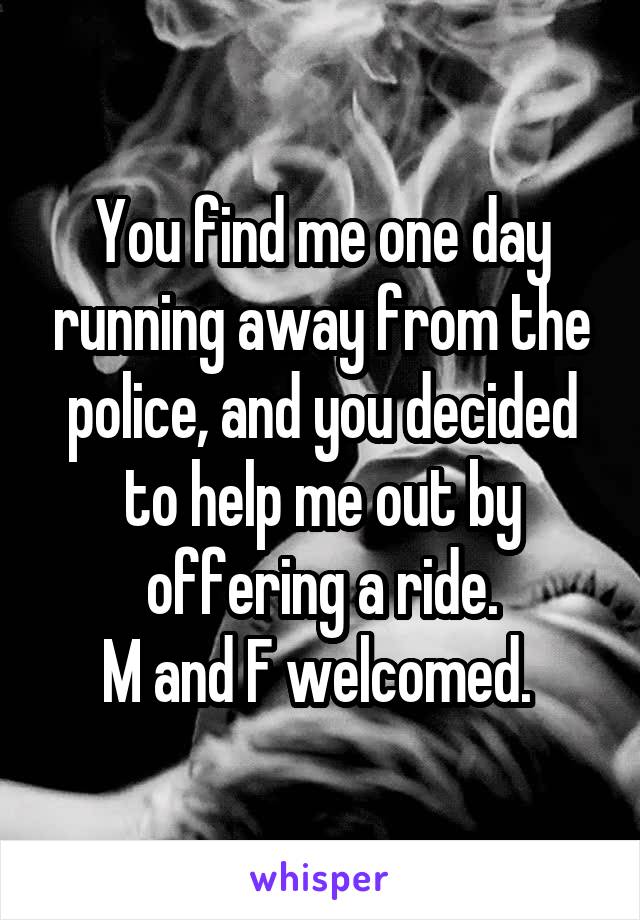 You find me one day running away from the police, and you decided to help me out by offering a ride.
M and F welcomed. 