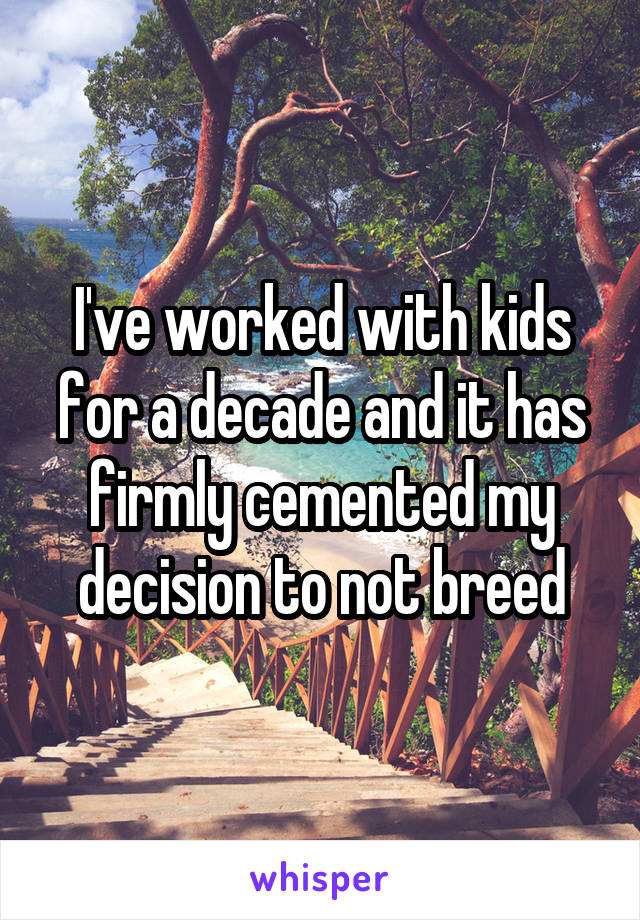 I've worked with kids for a decade and it has firmly cemented my decision to not breed
