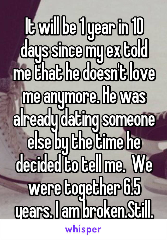 It will be 1 year in 10 days since my ex told me that he doesn't love me anymore. He was already dating someone else by the time he decided to tell me.  We were together 6.5 years. I am broken.Still.