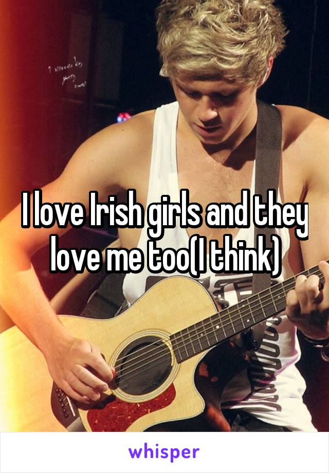 I love Irish girls and they love me too(I think)