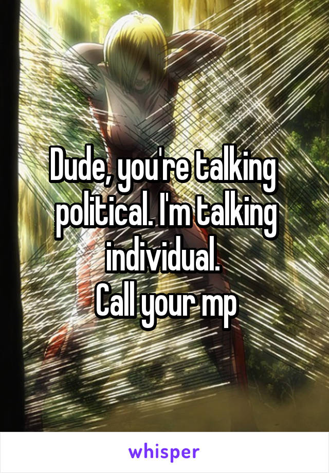 Dude, you're talking  political. I'm talking individual. 
Call your mp