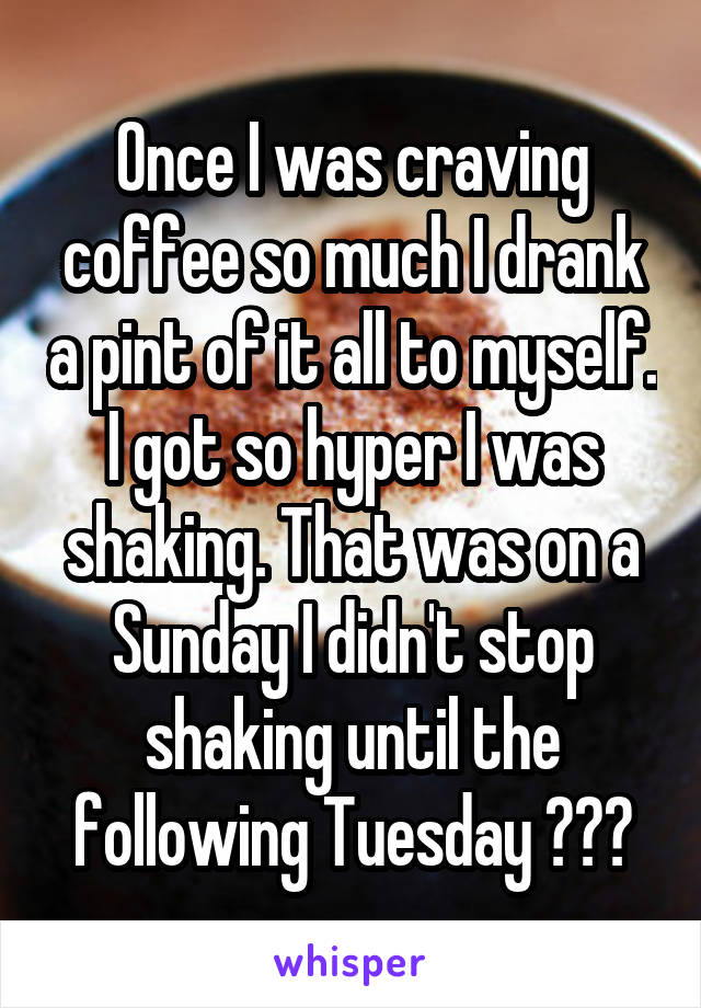 Once I was craving coffee so much I drank a pint of it all to myself. I got so hyper I was shaking. That was on a Sunday I didn't stop shaking until the following Tuesday 🤢☕️