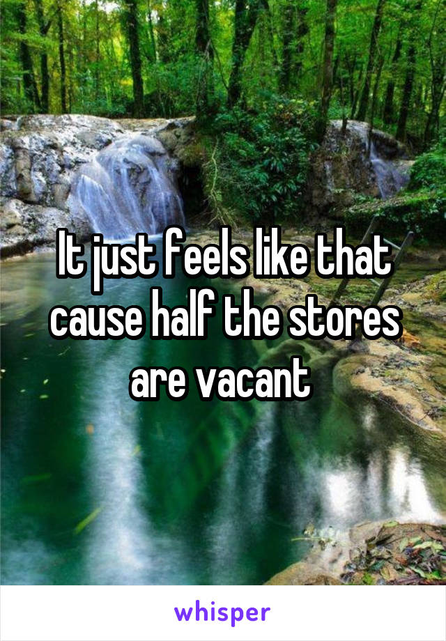 It just feels like that cause half the stores are vacant 