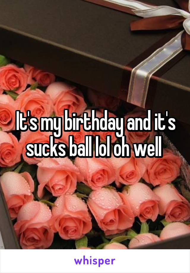 It's my birthday and it's sucks ball lol oh well 