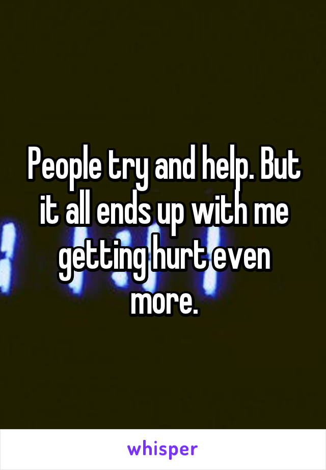 People try and help. But it all ends up with me getting hurt even more.