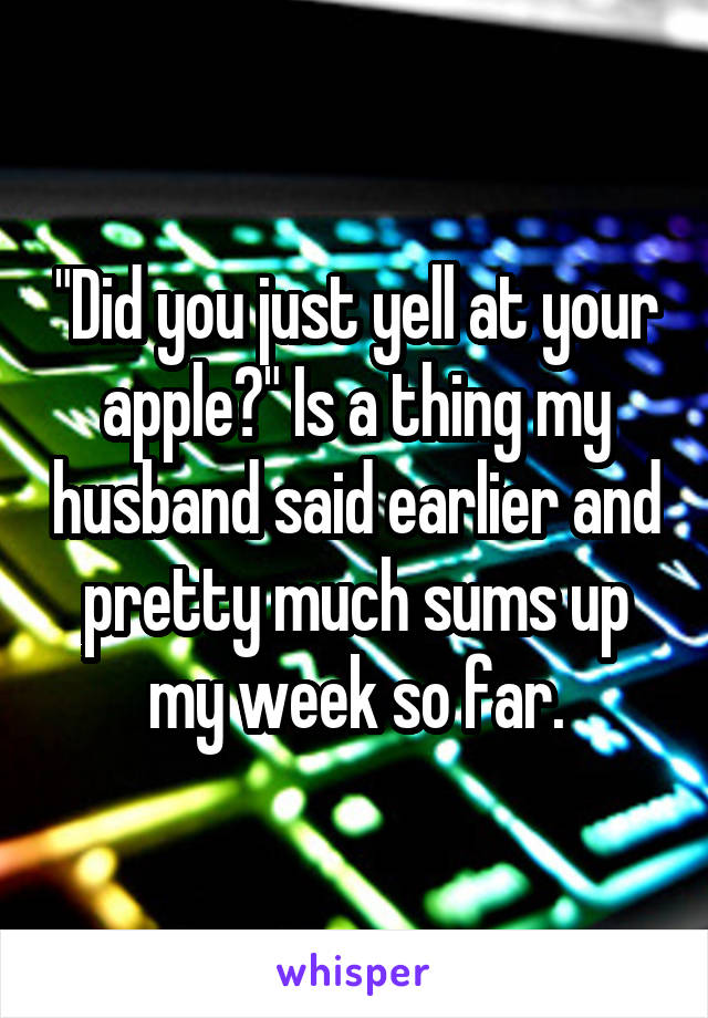 "Did you just yell at your apple?" Is a thing my husband said earlier and pretty much sums up my week so far.