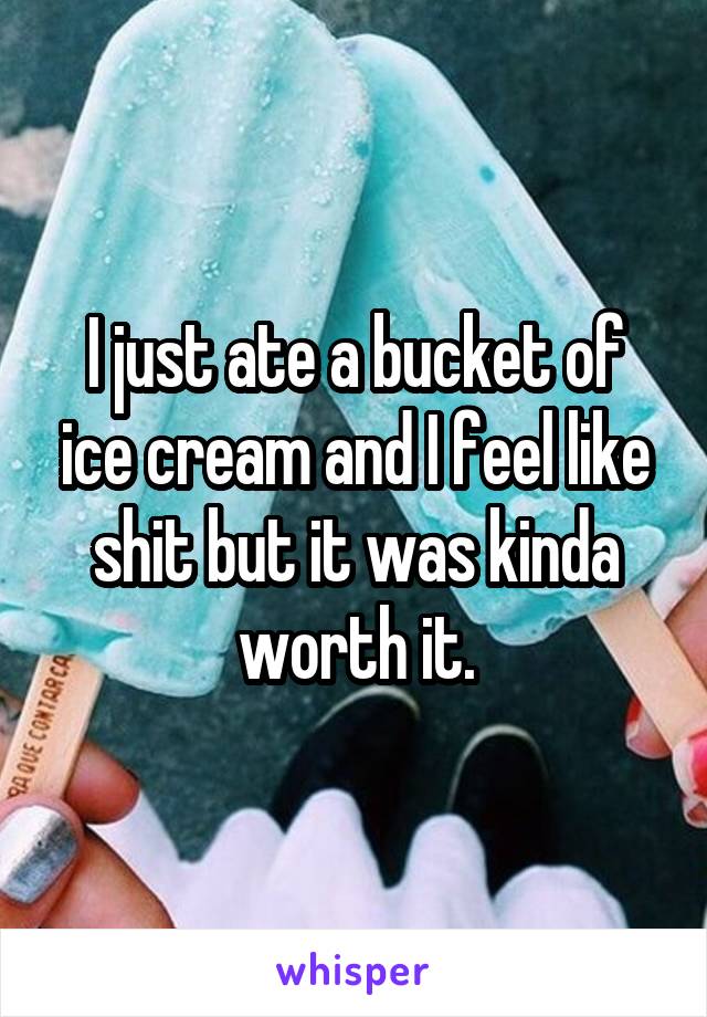 I just ate a bucket of ice cream and I feel like shit but it was kinda worth it.