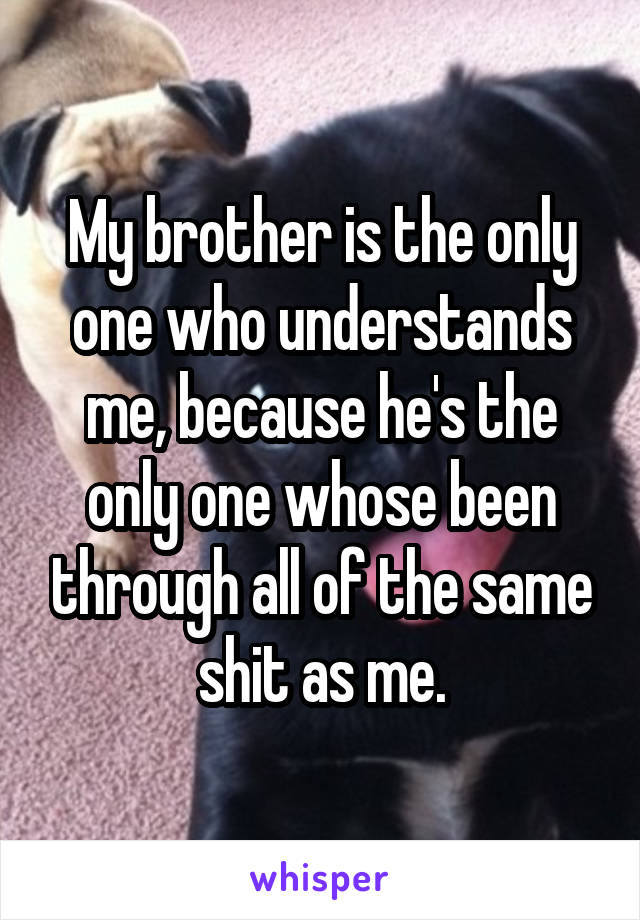 My brother is the only one who understands me, because he's the only one whose been through all of the same shit as me.