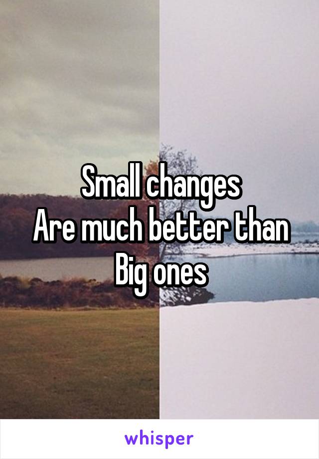 Small changes
Are much better than
Big ones