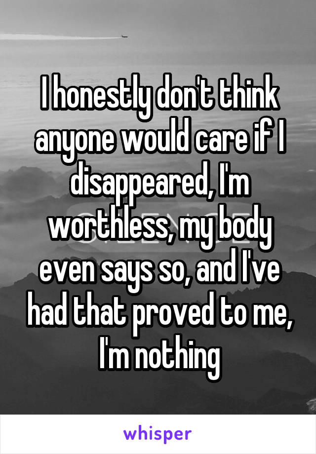 I honestly don't think anyone would care if I disappeared, I'm worthless, my body even says so, and I've had that proved to me, I'm nothing