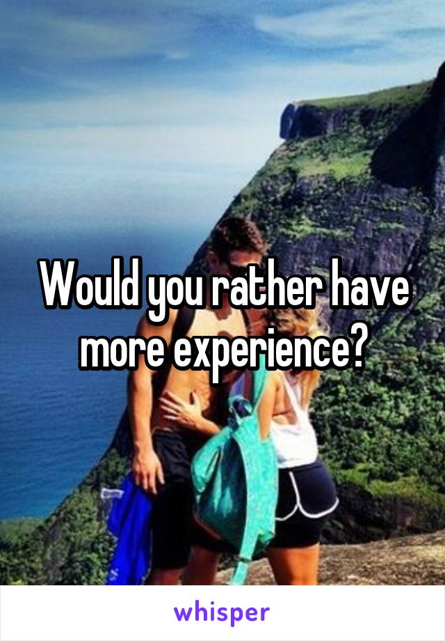Would you rather have more experience?