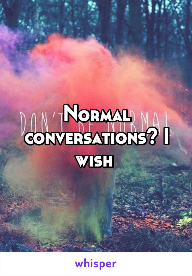 Normal conversations? I wish 