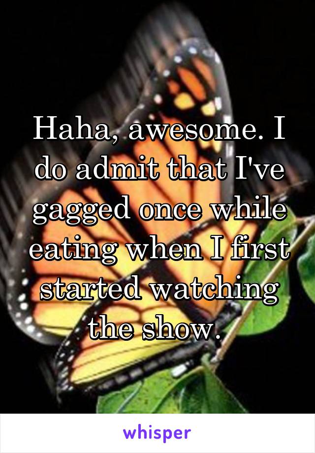 Haha, awesome. I do admit that I've gagged once while eating when I first started watching the show. 