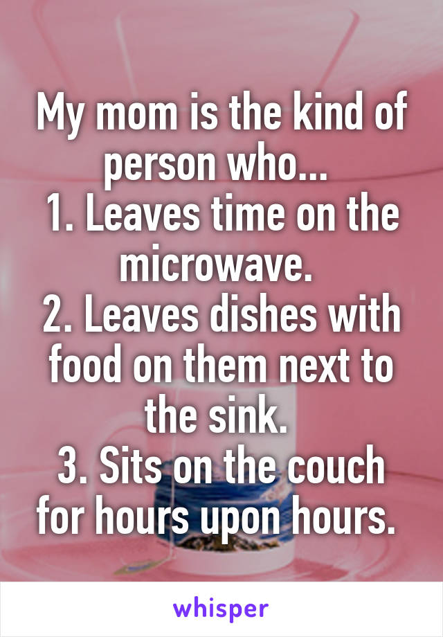 My mom is the kind of person who... 
1. Leaves time on the microwave. 
2. Leaves dishes with food on them next to the sink. 
3. Sits on the couch for hours upon hours. 