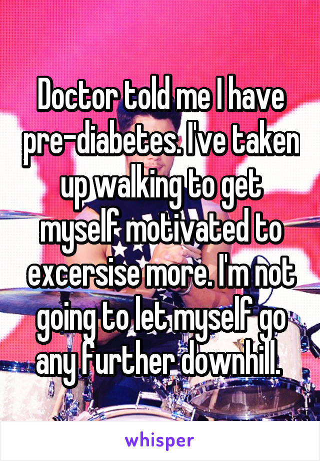 Doctor told me I have pre-diabetes. I've taken up walking to get myself motivated to excersise more. I'm not going to let myself go any further downhill. 