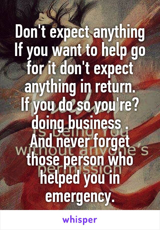 Don't expect anything
If you want to help go for it don't expect anything in return.
If you do so you're​ doing business .
And never forget those person who helped you in emergency.