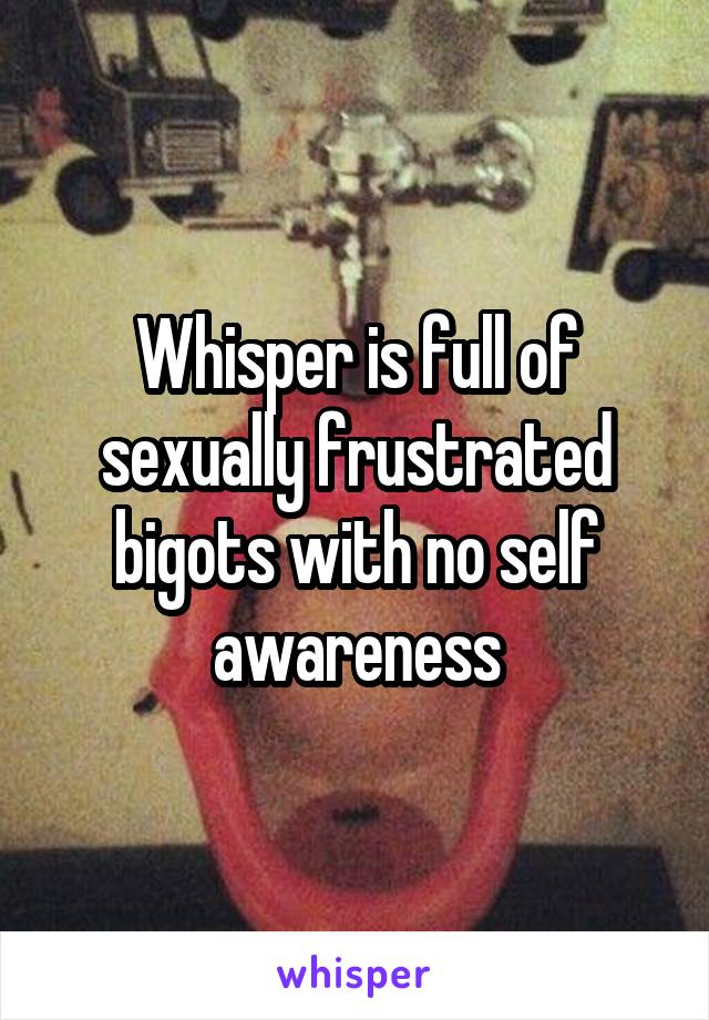 Whisper is full of sexually frustrated bigots with no self awareness