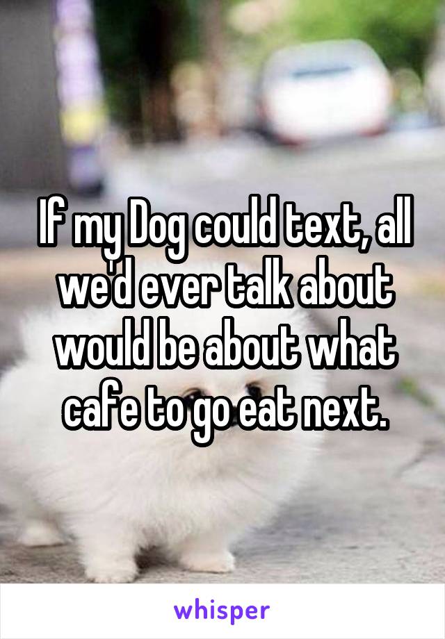 If my Dog could text, all we'd ever talk about would be about what cafe to go eat next.
