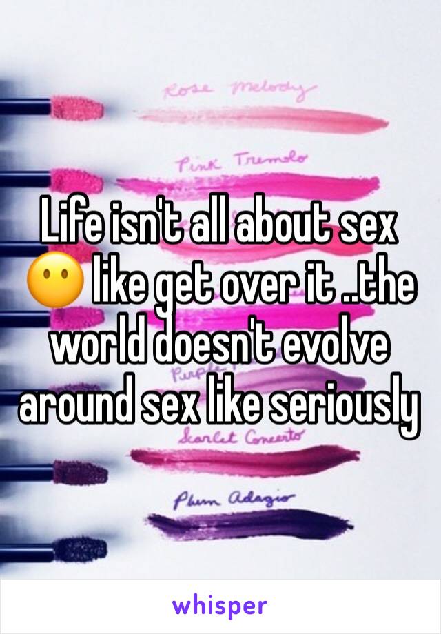 Life isn't all about sex 😶 like get over it ..the world doesn't evolve around sex like seriously 