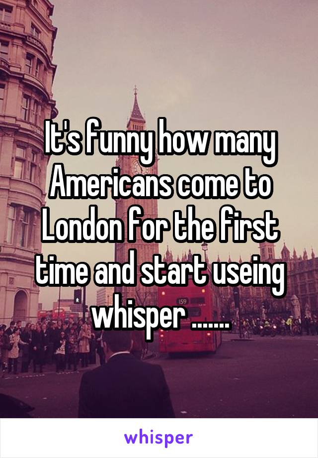 It's funny how many Americans come to London for the first time and start useing whisper .......