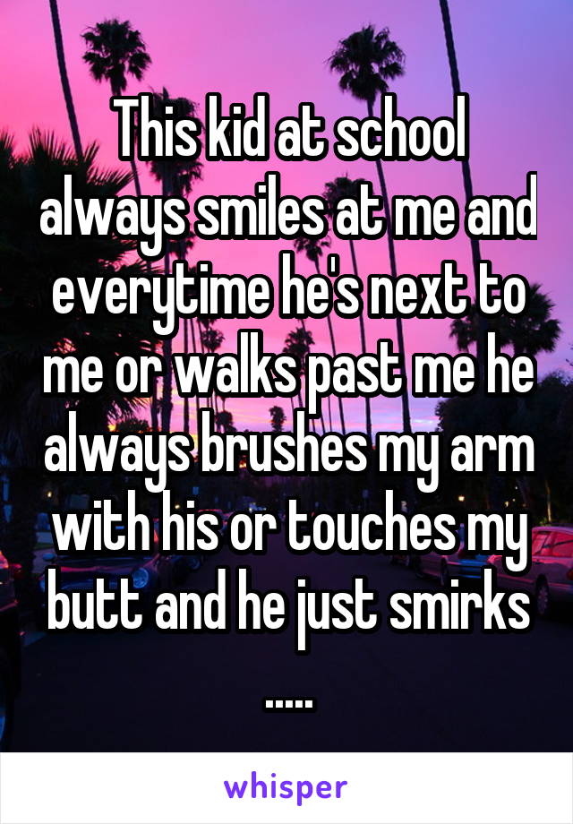 This kid at school always smiles at me and everytime he's next to me or walks past me he always brushes my arm with his or touches my butt and he just smirks .....