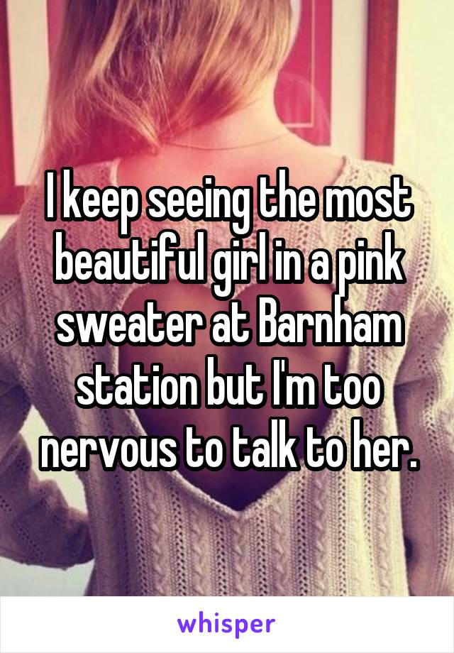 I keep seeing the most beautiful girl in a pink sweater at Barnham station but I'm too nervous to talk to her.