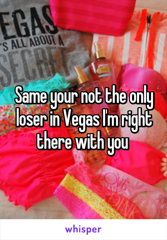 Same your not the only loser in Vegas I'm right there with you 