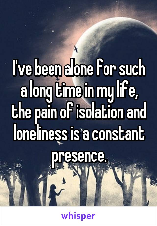 I've been alone for such a long time in my life, the pain of isolation and loneliness is a constant presence.