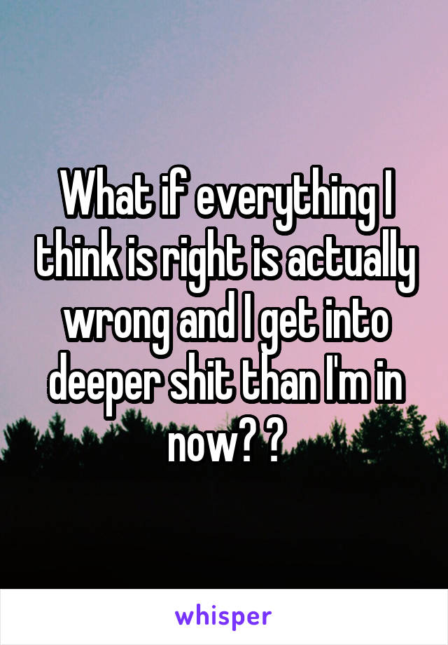 What if everything I think is right is actually wrong and I get into deeper shit than I'm in now? 😩