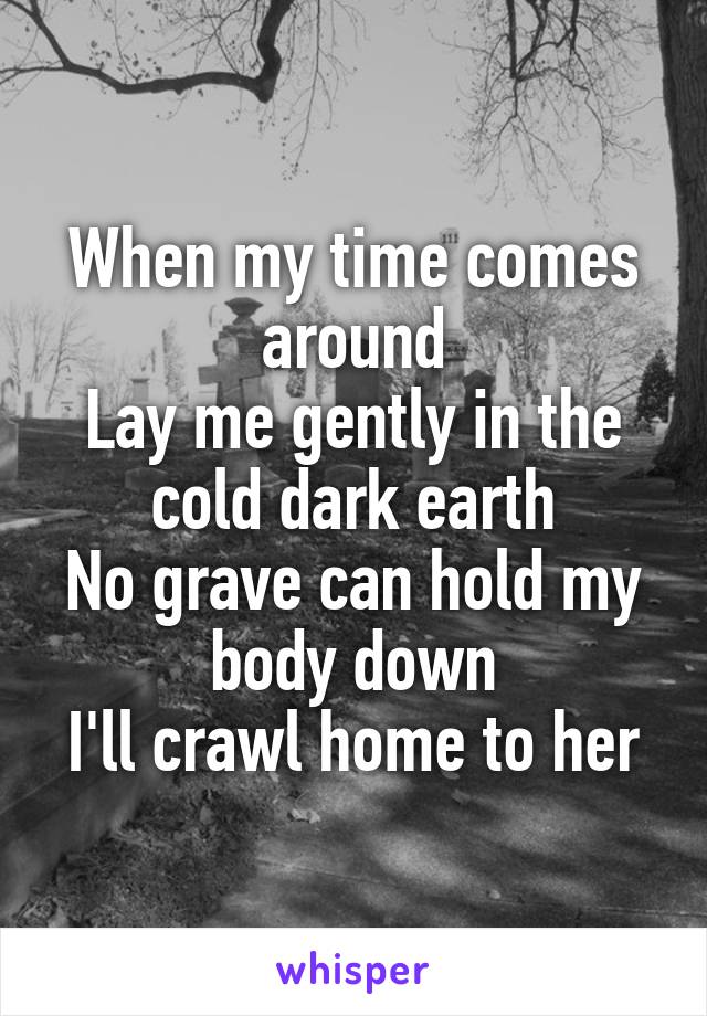When my time comes around
Lay me gently in the cold dark earth
No grave can hold my body down
I'll crawl home to her