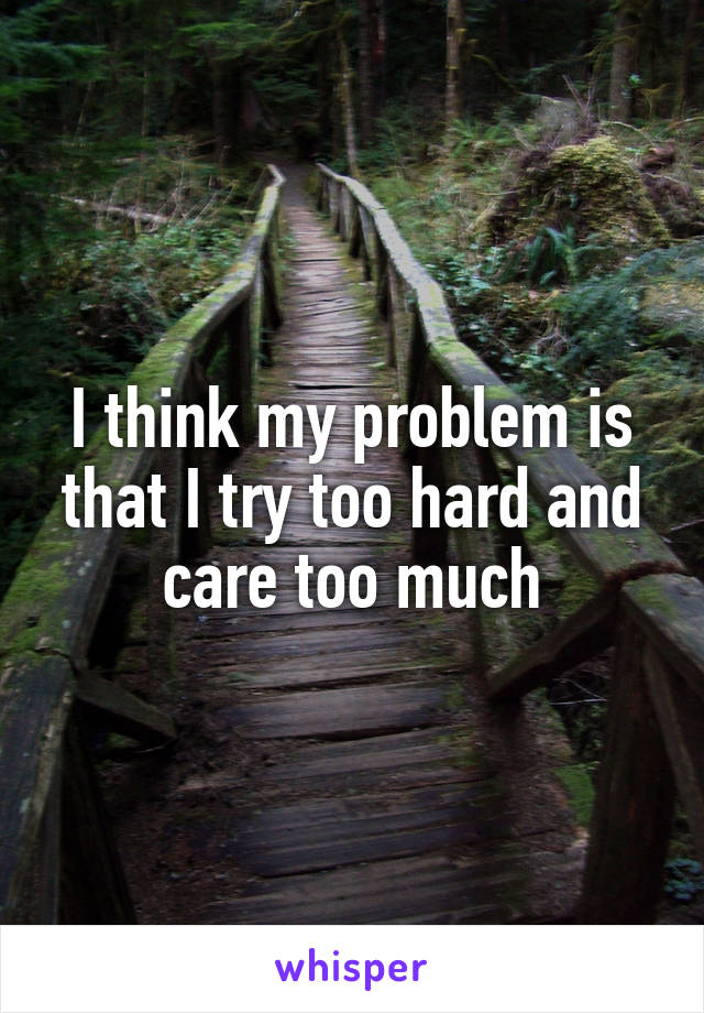 I think my problem is that I try too hard and care too much