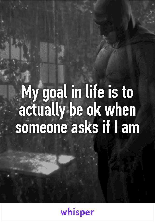 My goal in life is to actually be ok when someone asks if I am