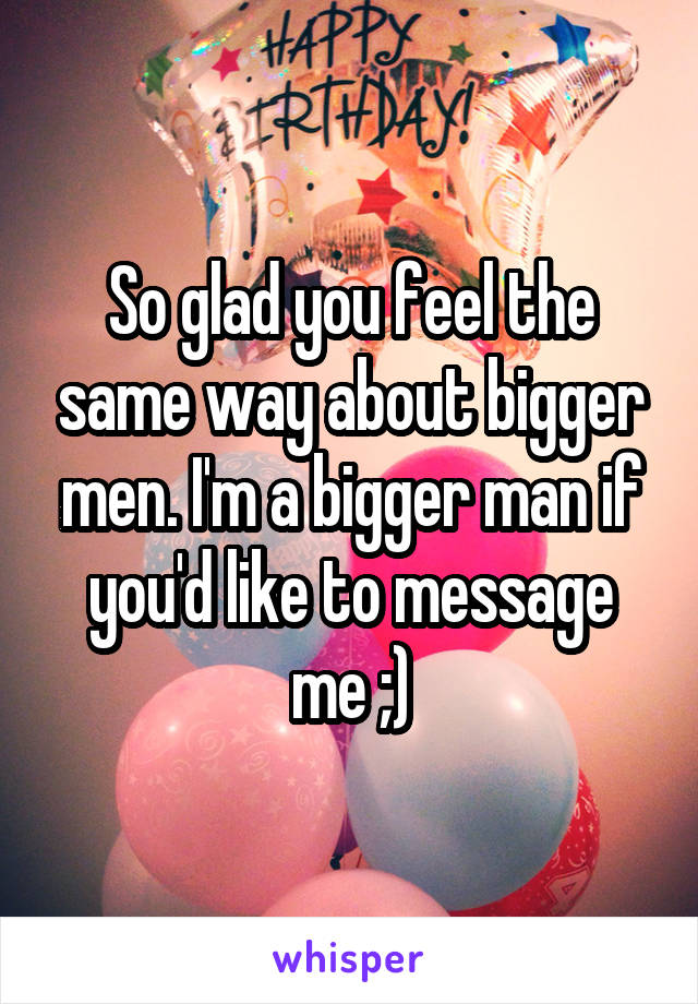 So glad you feel the same way about bigger men. I'm a bigger man if you'd like to message me ;)
