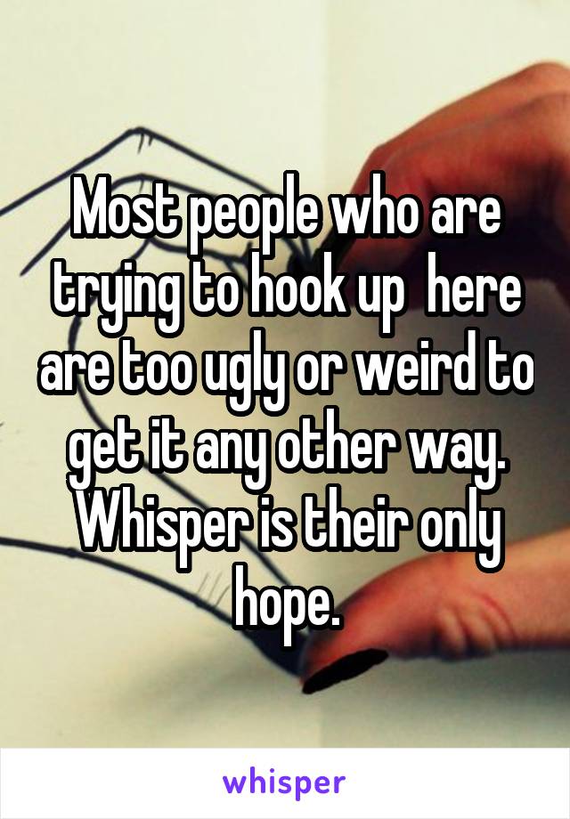 Most people who are trying to hook up  here are too ugly or weird to get it any other way. Whisper is their only hope.