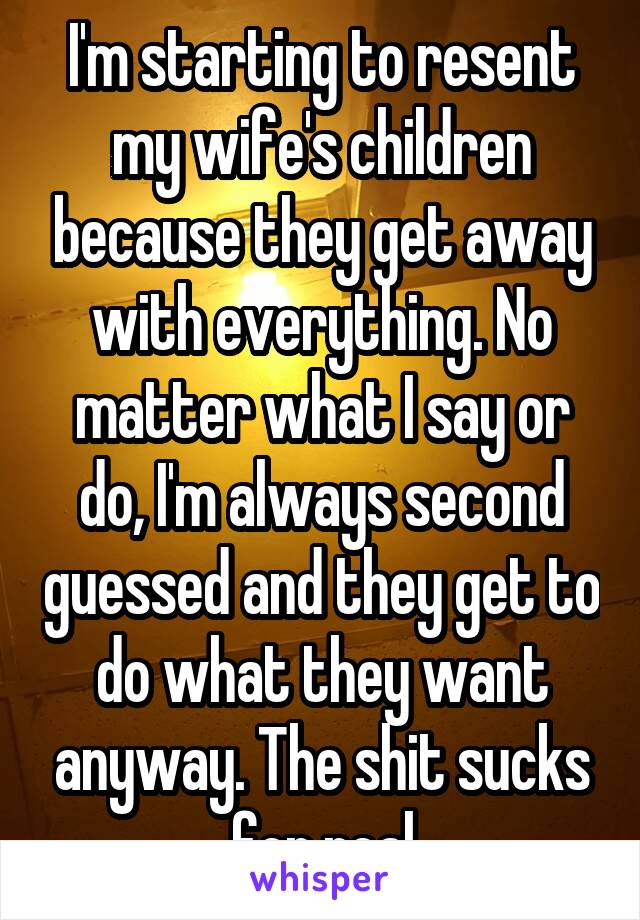 I'm starting to resent my wife's children because they get away with everything. No matter what I say or do, I'm always second guessed and they get to do what they want anyway. The shit sucks for real