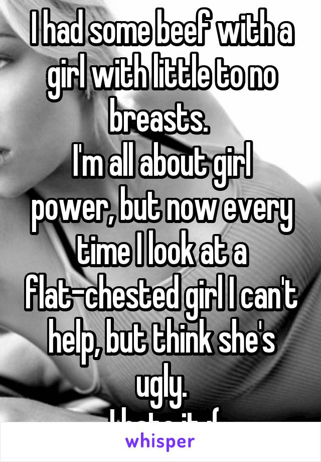I had some beef with a girl with little to no breasts. 
I'm all about girl power, but now every time I look at a flat-chested girl I can't help, but think she's ugly.
 I hate it :(