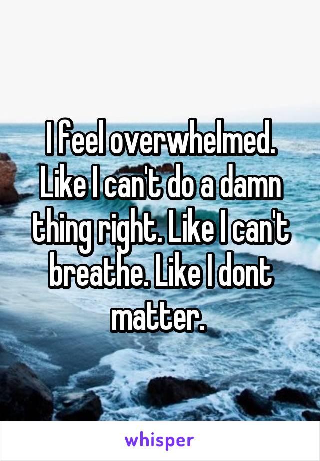 I feel overwhelmed. Like I can't do a damn thing right. Like I can't breathe. Like I dont matter. 