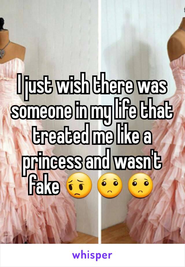 I just wish there was someone in my life that treated me like a princess and wasn't fake 😔🙁🙁