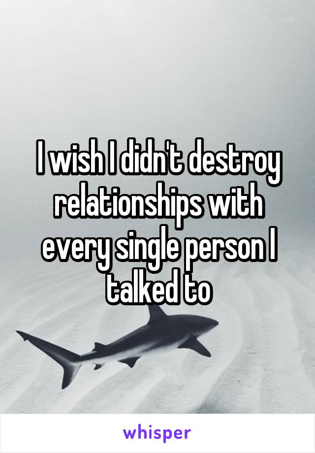 I wish I didn't destroy relationships with every single person I talked to