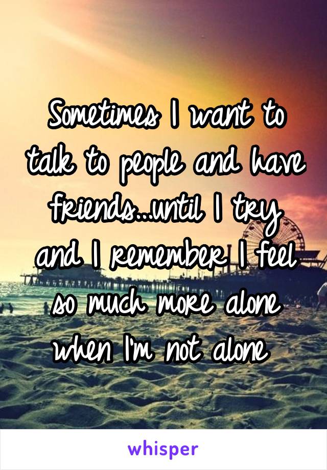 Sometimes I want to talk to people and have friends...until I try and I remember I feel so much more alone when I'm not alone 