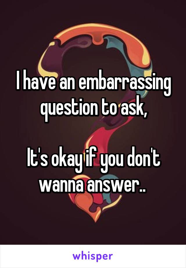 I have an embarrassing question to ask,

It's okay if you don't wanna answer.. 