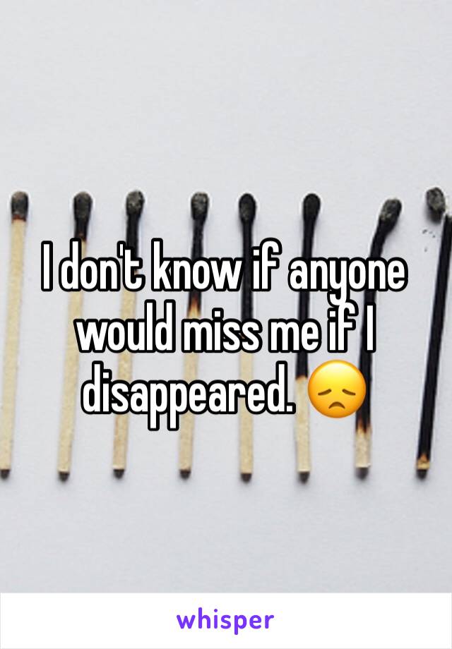I don't know if anyone would miss me if I disappeared. 😞