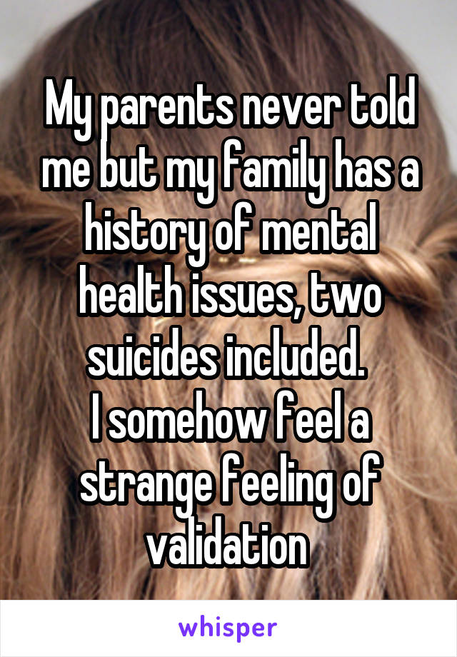 My parents never told me but my family has a history of mental health issues, two suicides included. 
I somehow feel a strange feeling of validation 