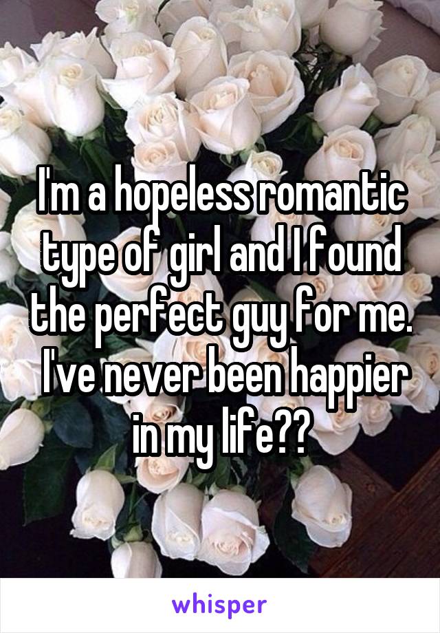 I'm a hopeless romantic type of girl and I found the perfect guy for me.  I've never been happier in my life❤❤