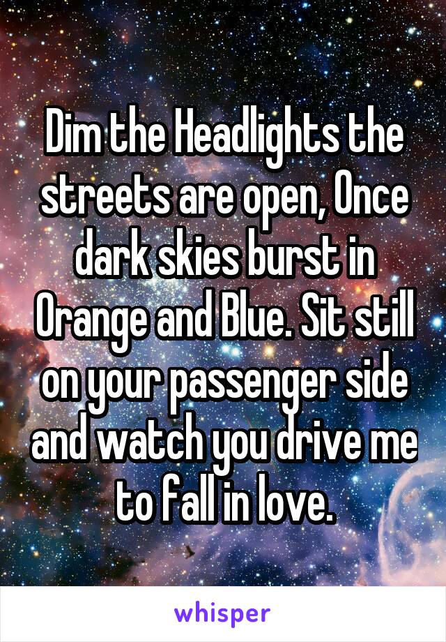 Dim the Headlights the streets are open, Once dark skies burst in Orange and Blue. Sit still on your passenger side and watch you drive me to fall in love.