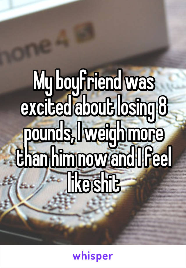 My boyfriend was excited about losing 8 pounds, I weigh more than him now and I feel like shit