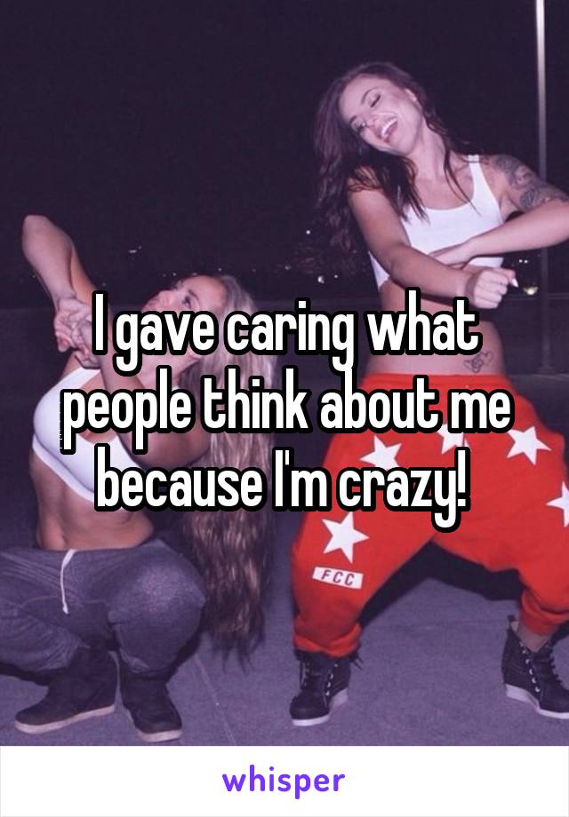 I gave caring what people think about me because I'm crazy! 