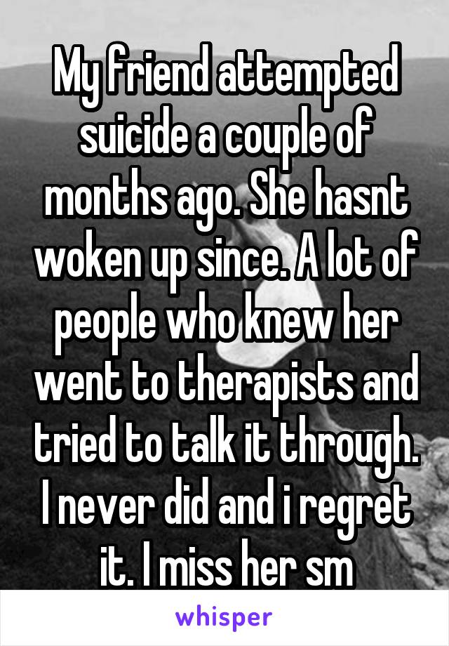 My friend attempted suicide a couple of months ago. She hasnt woken up since. A lot of people who knew her went to therapists and tried to talk it through. I never did and i regret it. I miss her sm