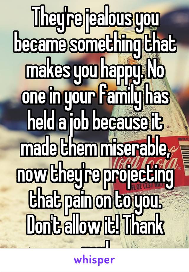 They're jealous you became something that makes you happy. No one in your family has held a job because it made them miserable, now they're projecting that pain on to you. Don't allow it! Thank you!