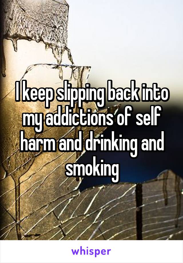 I keep slipping back into my addictions of self harm and drinking and smoking